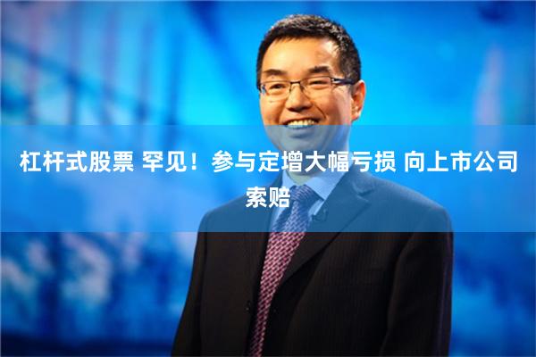 杠杆式股票 罕见！参与定增大幅亏损 向上市公司索赔