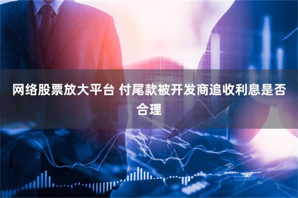 网络股票放大平台 付尾款被开发商追收利息是否合理
