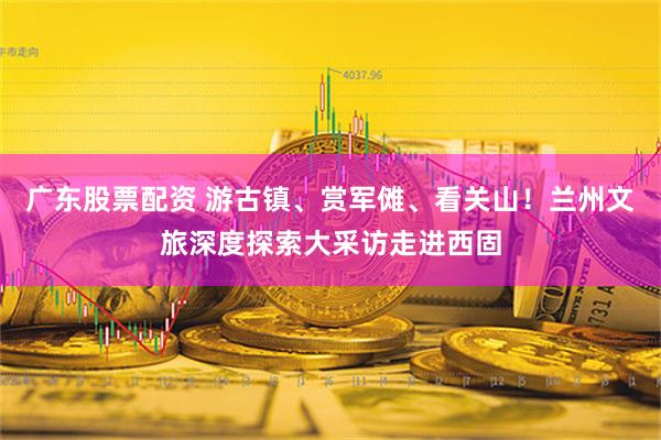 广东股票配资 游古镇、赏军傩、看关山！兰州文旅深度探索大采访走进西固