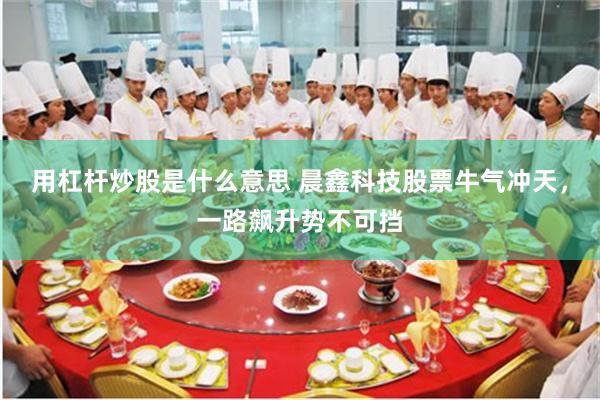 用杠杆炒股是什么意思 晨鑫科技股票牛气冲天，一路飙升势不可挡
