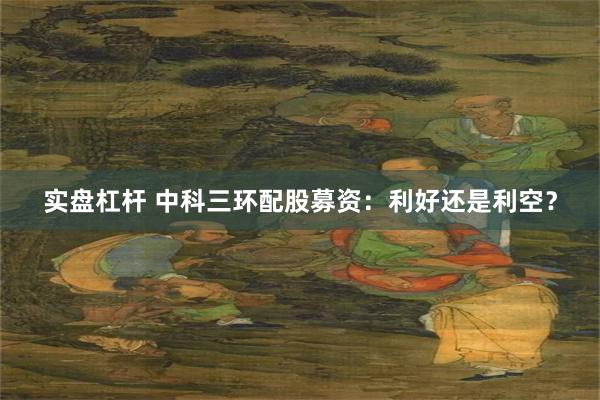 实盘杠杆 中科三环配股募资：利好还是利空？