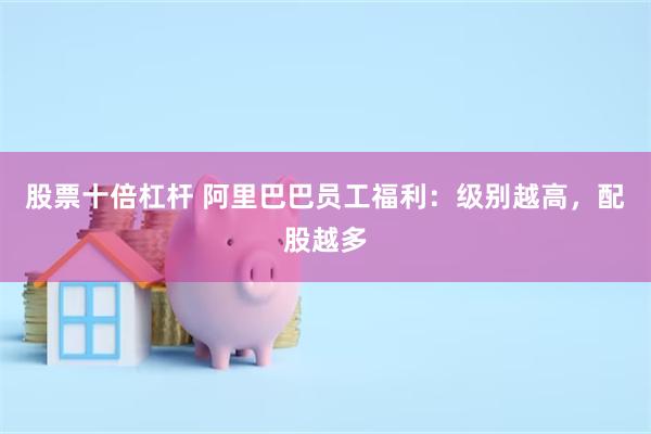 股票十倍杠杆 阿里巴巴员工福利：级别越高，配股越多