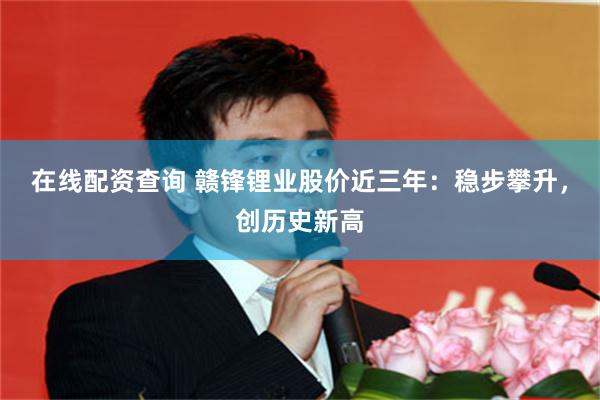 在线配资查询 赣锋锂业股价近三年：稳步攀升，创历史新高
