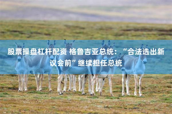 股票操盘杠杆配资 格鲁吉亚总统：“合法选出新议会前”继续担任总统