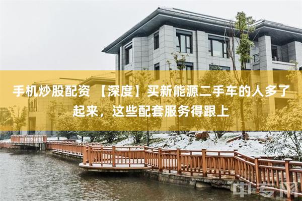 手机炒股配资 【深度】买新能源二手车的人多了起来，这些配套服务得跟上