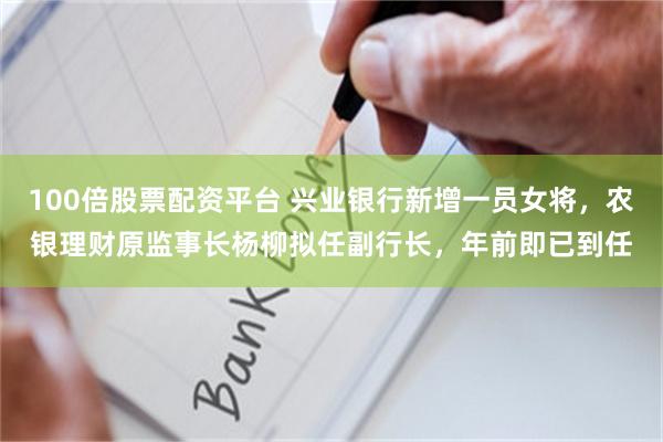 100倍股票配资平台 兴业银行新增一员女将，农银理财原监事长杨柳拟任副行长，年前即已到任