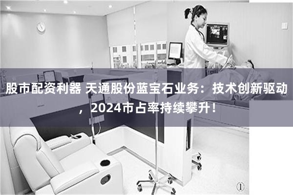 股市配资利器 天通股份蓝宝石业务：技术创新驱动，2024市占率持续攀升！
