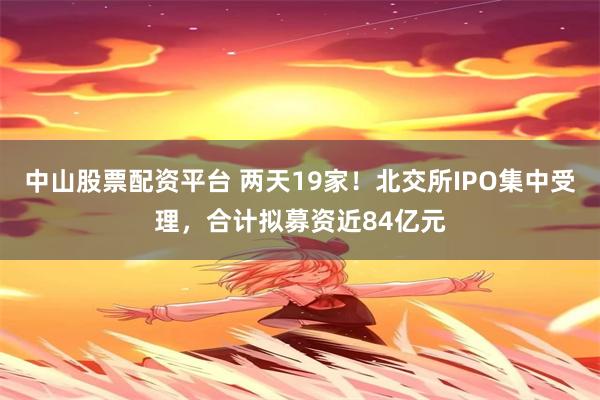 中山股票配资平台 两天19家！北交所IPO集中受理，合计拟募资近84亿元