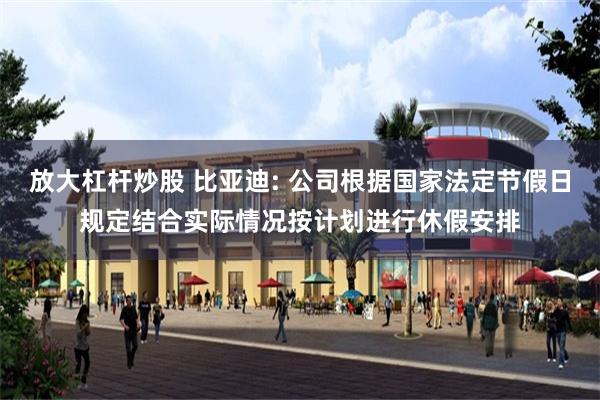 放大杠杆炒股 比亚迪: 公司根据国家法定节假日规定结合实际情况按计划进行休假安排