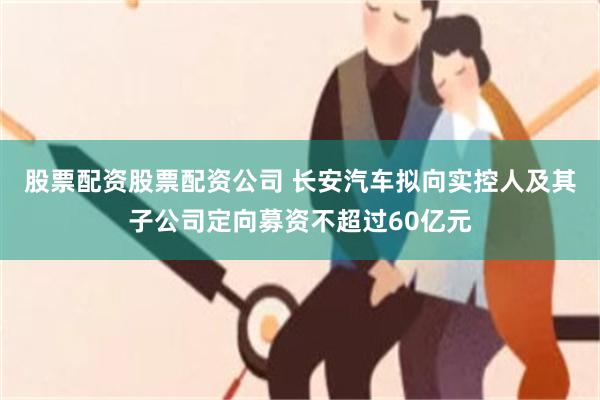 股票配资股票配资公司 长安汽车拟向实控人及其子公司定向募资不超过60亿元