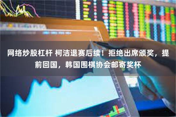 网络炒股杠杆 柯洁退赛后续！拒绝出席颁奖，提前回国，韩国围棋协会邮寄奖杯