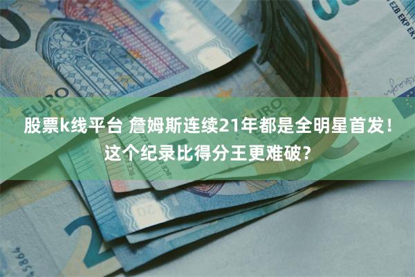 股票k线平台 詹姆斯连续21年都是全明星首发！这个纪录比得分王更难破？