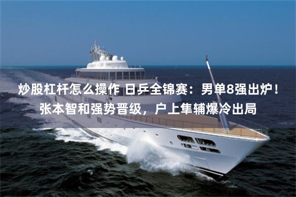 炒股杠杆怎么操作 日乒全锦赛：男单8强出炉！张本智和强势晋级，户上隼辅爆冷出局