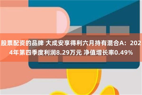 股票配资的品牌 大成安享得利六月持有混合A：2024年第四季度利润8.29万元 净值增长率0.49%