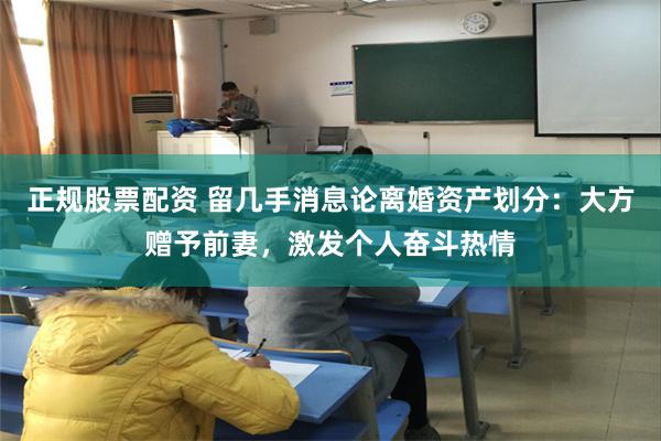 正规股票配资 留几手消息论离婚资产划分：大方赠予前妻，激发个人奋斗热情