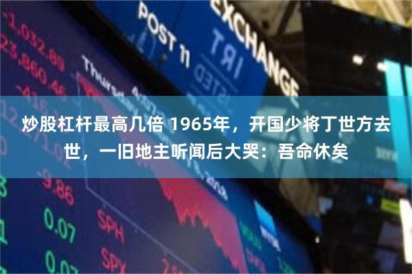 炒股杠杆最高几倍 1965年，开国少将丁世方去世，一旧地主听闻后大哭：吾命休矣