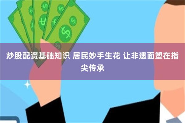 炒股配资基础知识 居民妙手生花 让非遗面塑在指尖传承