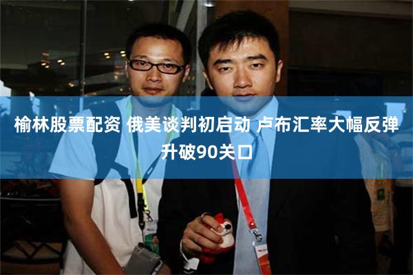 榆林股票配资 俄美谈判初启动 卢布汇率大幅反弹升破90关口