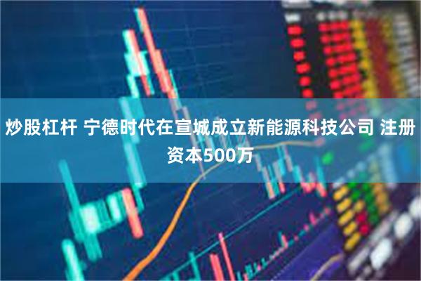 炒股杠杆 宁德时代在宣城成立新能源科技公司 注册资本500万