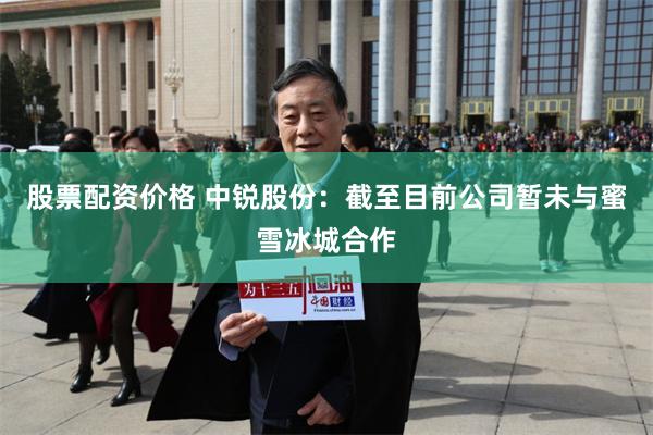 股票配资价格 中锐股份：截至目前公司暂未与蜜雪冰城合作