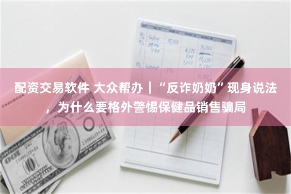 配资交易软件 大众帮办｜“反诈奶奶”现身说法，为什么要格外警惕保健品销售骗局