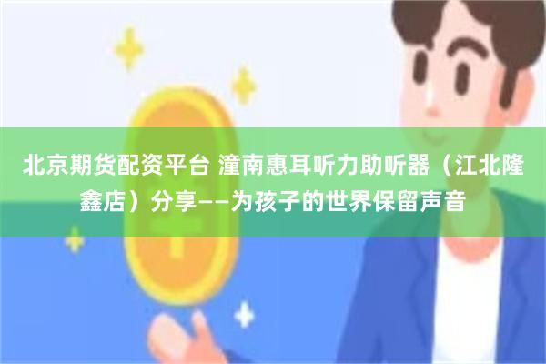 北京期货配资平台 潼南惠耳听力助听器（江北隆鑫店）分享——为孩子的世界保留声音