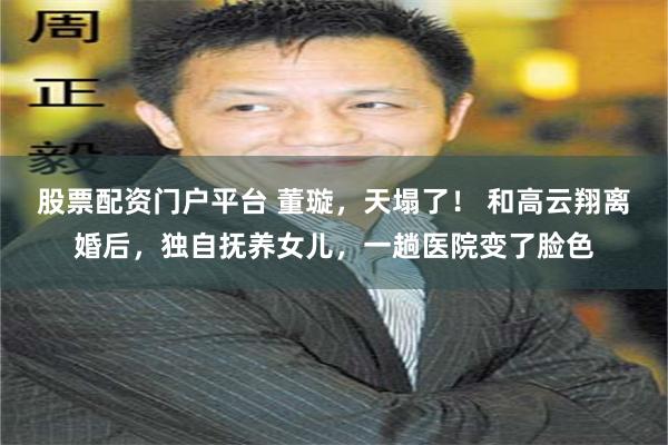 股票配资门户平台 董璇，天塌了！ 和高云翔离婚后，独自抚养女儿，一趟医院变了脸色