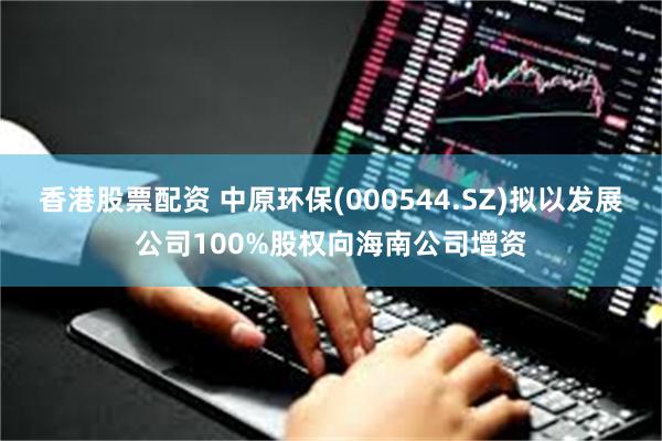 香港股票配资 中原环保(000544.SZ)拟以发展公司100%股权向海南公司增资