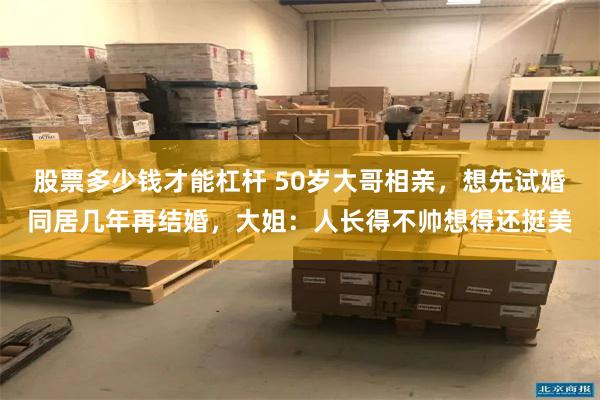 股票多少钱才能杠杆 50岁大哥相亲，想先试婚同居几年再结婚，大姐：人长得不帅想得还挺美