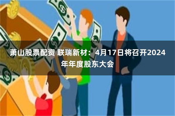 萧山股票配资 联瑞新材：4月17日将召开2024年年度股东大会