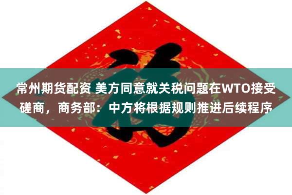 常州期货配资 美方同意就关税问题在WTO接受磋商，商务部：中方将根据规则推进后续程序