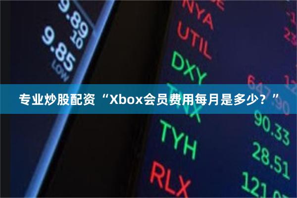 专业炒股配资 “Xbox会员费用每月是多少？”