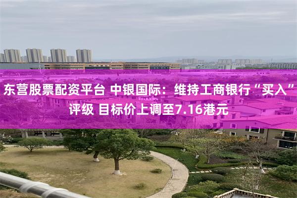 东营股票配资平台 中银国际：维持工商银行“买入”评级 目标价上调至7.16港元