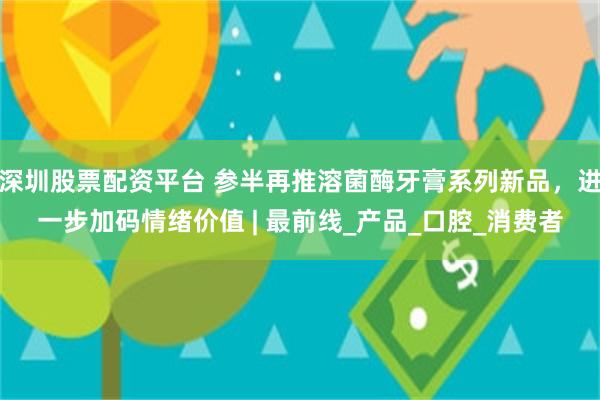 深圳股票配资平台 参半再推溶菌酶牙膏系列新品，进一步加码情绪价值 | 最前线_产品_口腔_消费者