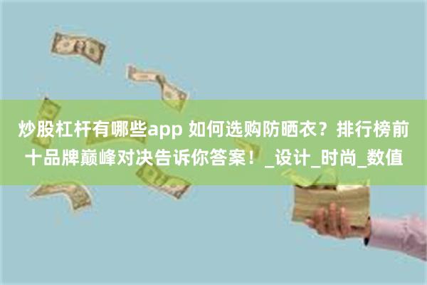 炒股杠杆有哪些app 如何选购防晒衣？排行榜前十品牌巅峰对决告诉你答案！_设计_时尚_数值