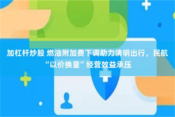 加杠杆炒股 燃油附加费下调助力清明出行，民航“以价换量”经营效益承压