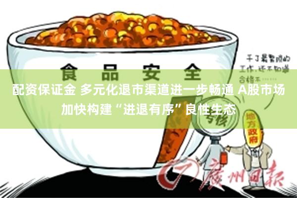 配资保证金 多元化退市渠道进一步畅通 A股市场加快构建“进退有序”良性生态