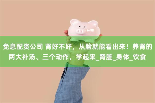 免息配资公司 肾好不好，从脸就能看出来！养肾的两大补汤、三个动作，学起来_肾脏_身体_饮食