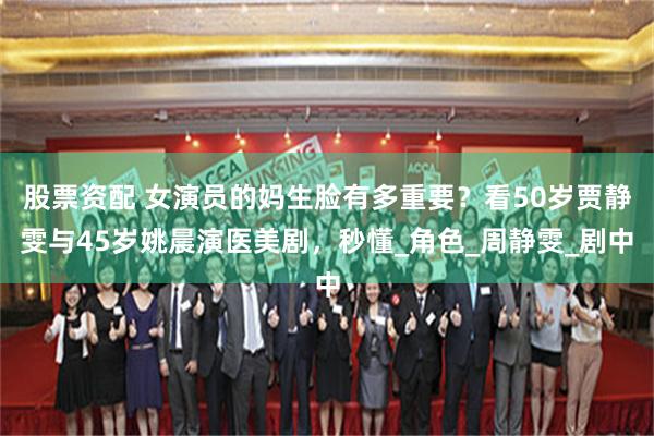 股票资配 女演员的妈生脸有多重要？看50岁贾静雯与45岁姚晨演医美剧，秒懂_角色_周静雯_剧中