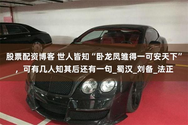 股票配资博客 世人皆知“卧龙凤雏得一可安天下”，可有几人知其后还有一句_蜀汉_刘备_法正
