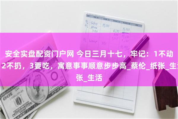 安全实盘配资门户网 今日三月十七，牢记：1不动，2不扔，3要吃，寓意事事顺意步步高_蔡伦_纸张_生活
