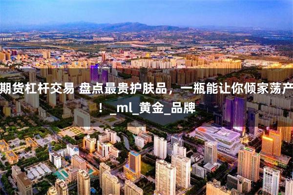 期货杠杆交易 盘点最贵护肤品，一瓶能让你倾家荡产！_ml_黄金_品牌
