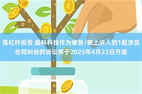 高杠杆投资 晶科科技作为被告/被上诉人的1起涉及合同纠纷的诉讼将于2025年4月22日开庭