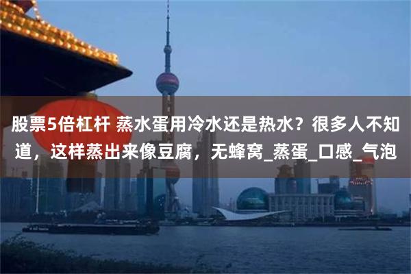 股票5倍杠杆 蒸水蛋用冷水还是热水？很多人不知道，这样蒸出来像豆腐，无蜂窝_蒸蛋_口感_气泡
