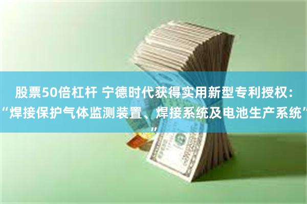 股票50倍杠杆 宁德时代获得实用新型专利授权：“焊接保护气体监测装置、焊接系统及电池生产系统”