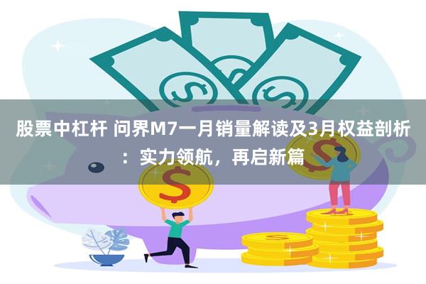股票中杠杆 问界M7一月销量解读及3月权益剖析：实力领航，再启新篇