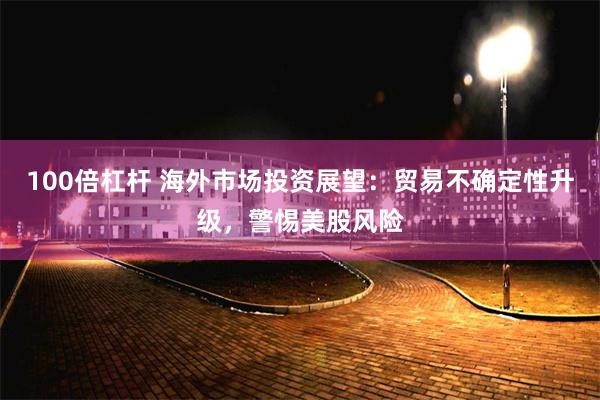 100倍杠杆 海外市场投资展望：贸易不确定性升级，警惕美股风险