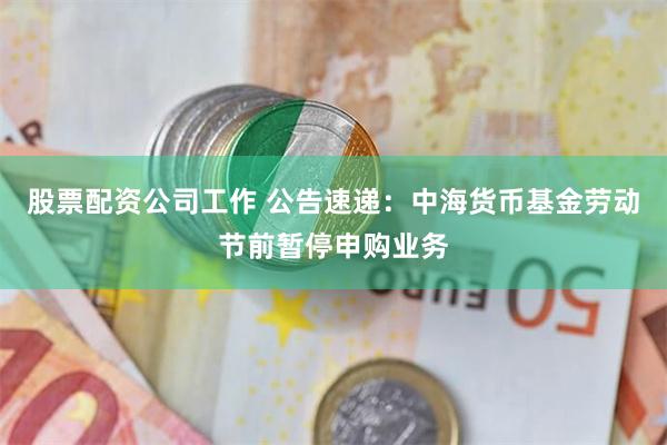 股票配资公司工作 公告速递：中海货币基金劳动节前暂停申购业务