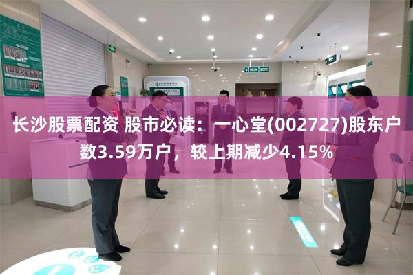 长沙股票配资 股市必读：一心堂(002727)股东户数3.59万户，较上期减少4.15%