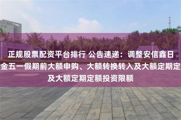 正规股票配资平台排行 公告速递：调整安信鑫日享中短债基金五一假期前大额申购、大额转换转入及大额定期定额投资限额